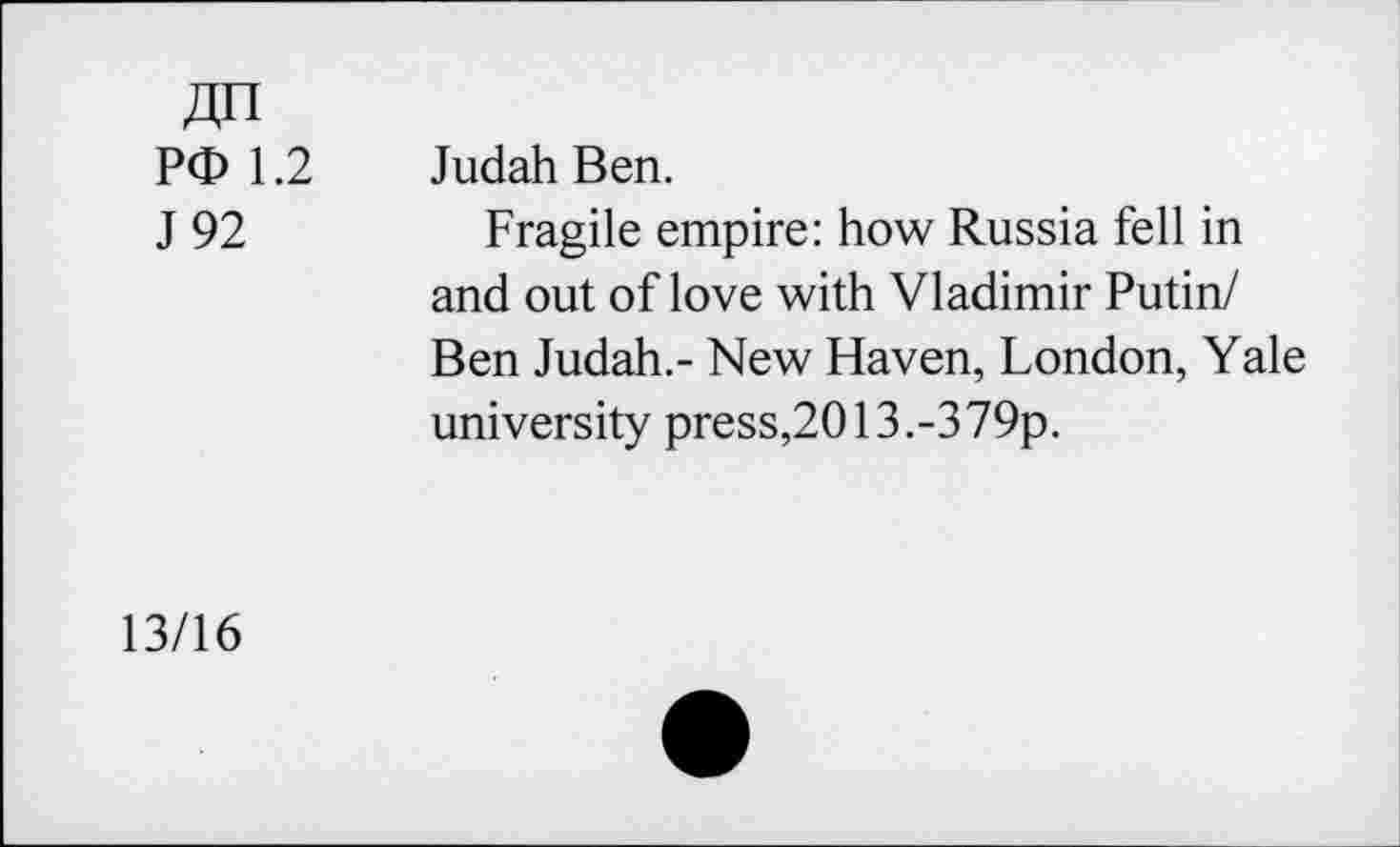 ﻿4n
PO 1.2
J 92
Judah Ben.
Fragile empire: how Russia fell in and out of love with Vladimir Putin/ Ben Judah.- New Haven, London, Yale university press,2013.-379p.
13/16